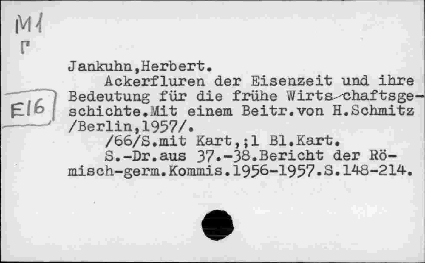 ﻿Jankuhn,Herb erb.
Ackerfluren der Eisenzeit und ihre Bedeutung für die frühe Wirts^chaftsge schichte.Mit einem Beitr.von H.Schmitz /Berlin,1957/.
/66/S.mit Kart,;l Bl.Kart.
S.-Dr.aus 37.-38.Bericht der Rö-misch-germ.Kommis.1958-1957.S.148-214.